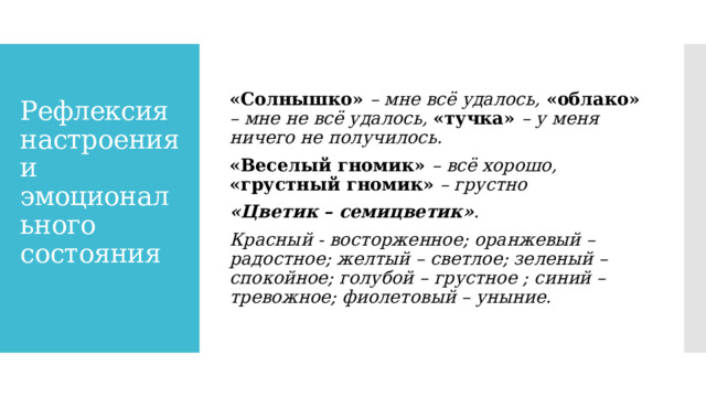 «Солнышко» – мне всё удалось, «облако» – мне не всё удалось, «тучка» – у меня ничего не получилось. «Веселый гномик» – всё хорошо, «грустный гномик» – грустно «Цветик – семицветик» . Красный - восторженное; оранжевый – радостное; желтый – светлое; зеленый – спокойное; голубой – грустное ; синий – тревожное; фиолетовый – уныние. Рефлексия настроения и эмоционального состояния   