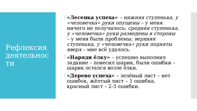 «Лесенка успеха» – нижняя ступенька, у «человечка» руки опущены –  у меня ничего не получилось;  средняя ступенька, у «человечка» руки разведены в стороны –  у меня были проблемы;  верхняя ступенька, у «человечка» руки подняты вверх –  мне всё удалось. «Наряди ёлку» – успешно выполнил задание – повесил шарик, были ошибки – шарик остался возле ёлки. «Дерево успеха» – зелёный лист – нет ошибок, жёлтый лист – 1 ошибка, красный лист – 2-3 ошибки. Рефлексия деятельности 