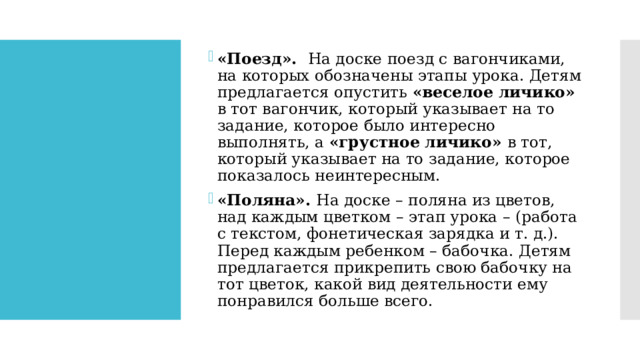 «Поезд». На доске поезд с вагончиками, на которых обозначены этапы урока. Детям предлагается опустить «веселое личико» в тот вагончик, который указывает на то задание, которое было интересно выполнять, а «грустное личико» в тот, который указывает на то задание, которое показалось неинтересным. «Поляна». На доске – поляна из цветов, над каждым цветком – этап урока – (работа с текстом, фонетическая зарядка и т. д.). Перед каждым ребенком – бабочка. Детям предлагается прикрепить свою бабочку на тот цветок, какой вид деятельности ему понравился больше всего. 