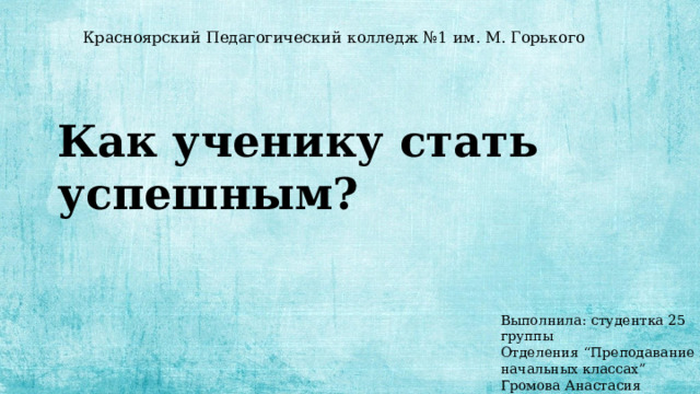 Красноярский Педагогический колледж №1 им. М. Горького Как ученику стать успешным? Выполнила: студентка 25 группы Отделения “Преподавание в начальных классах” Громова Анастасия 