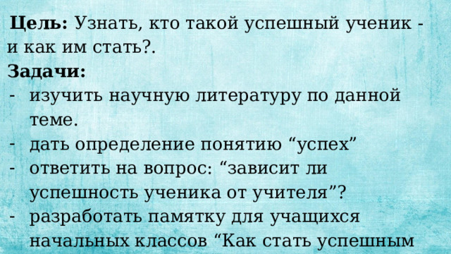  Цель: Узнать, кто такой успешный ученик - и как им стать?. Задачи: изучить научную литературу по данной теме. дать определение понятию “успех” ответить на вопрос: “зависит ли успешность ученика от учителя”? разработать памятку для учащихся начальных классов “Как стать успешным учеником”. 