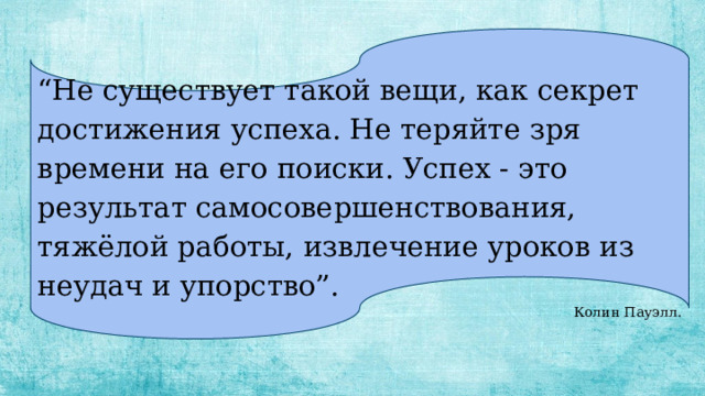 “ Не существует такой вещи, как секрет достижения успеха. Не теряйте зря времени на его поиски. Успех - это результат самосовершенствования, тяжёлой работы, извлечение уроков из неудач и упорство”. Колин Пауэлл. 