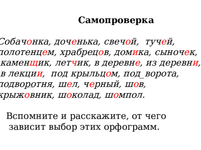  Самопроверка Собач о нка, доч е нька, свеч о й, туч е й, полотенц е м, храбрец о в, дом и ка, сыноч е к,  камен щ ик, лет ч ик, в деревн е , из деревн и ,  в лекци и , под крыльц о м, под_ворота, подворотня, ш е л, ч е рный, ш о в, крыж о вник, ш о колад, ш о мпол.  Вспомните и расскажите, от чего  зависит выбор этих орфограмм. 