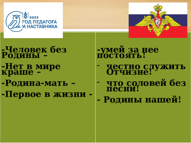      -Человек без Родины –  -умей за нее постоять!   -Нет в мире краше – честно служить Отчизне!  -Родина-мать –  что соловей без песни!  -Первое в жизни -  - Родины нашей! 