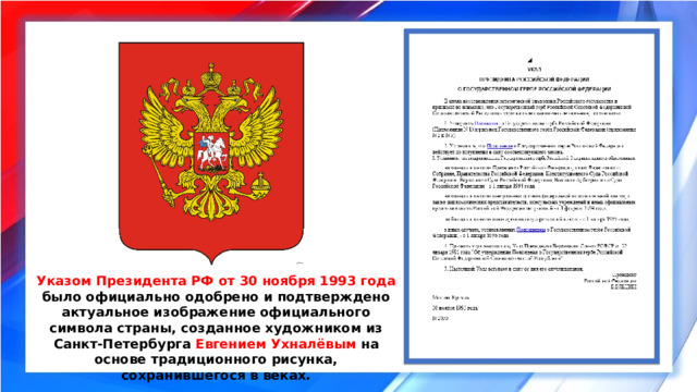 Указом Президента РФ от 30 ноября 1993 года было официально одобрено и подтверждено актуальное изображение официального символа страны, созданное художником из Санкт-Петербурга Евгением Ухналёвым на основе традиционного рисунка, сохранившегося в веках. 