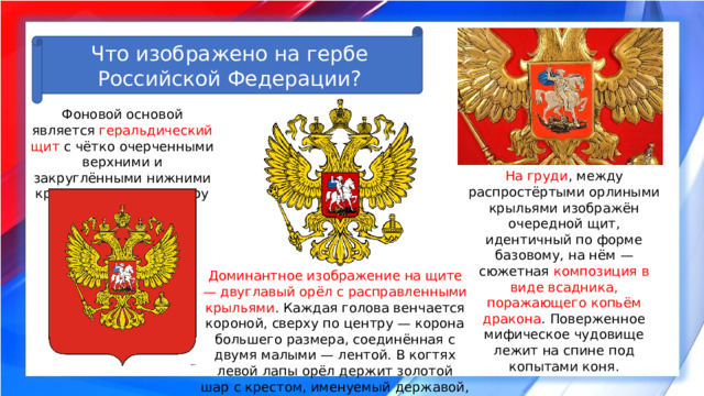 Что изображено на гербе Российской Федерации? Фоновой основой является геральдический щит с чётко очерченными верхними и закруглёнными нижними краями, внизу по центру — заострённый пик. На груди , между распростёртыми орлиными крыльями изображён очередной щит, идентичный по форме базовому, на нём — сюжетная композиция в виде всадника, поражающего копьём дракона . Поверженное мифическое чудовище лежит на спине под копытами коня. Доминантное изображение на щите — двуглавый орёл с расправленными крыльями . Каждая голова венчается короной, сверху по центру — корона большего размера, соединённая с двумя малыми — лентой. В когтях левой лапы орёл держит золотой шар с крестом, именуемый державой, когти правой — сжимают укороченный жезл. 