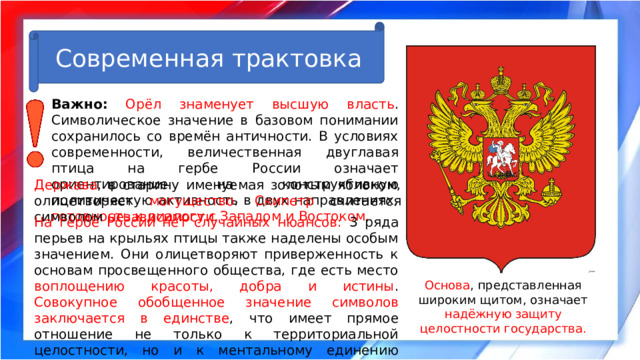 Современная трактовка Важно:  Орёл знаменует высшую власть . Символическое значение в базовом понимании сохранилось со времён античности. В условиях современности, величественная двуглавая птица на гербе России означает ориентирование на конструктивную политическую активность в двух направлениях, готовность к диалогу с Западом и Востоком. Держава , в старину именуемая золотым яблоком, олицетворяет могущество . Скипетр считается символом независимости . На гербе России нет случайных нюансов: 3 ряда перьев на крыльях птицы также наделены особым значением. Они олицетворяют приверженность к основам просвещенного общества, где есть место воплощению красоты, добра и истины . Совокупное обобщенное значение символов заключается в единстве , что имеет прямое отношение не только к территориальной целостности, но и к ментальному единению народов, населяющих самую большую по площади страну в мире. Основа , представленная широким щитом, означает надёжную защиту целостности государства. 