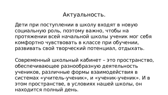 Актуальность. Дети при поступлении в школу входят в новую социальную роль, поэтому важно, чтобы на протяжении всей начальной школы ученик мог себя комфортно чувствовать в классе при обучении, развивать свой творческий потенциал, отдыхать. Современный школьный кабинет – это пространство, обеспечивающее разнообразную деятельность учеников, различные формы взаимодействия в системах «учитель-ученик», и «ученик-ученик». И в этом пространстве, в условиях нашей школы, он находится полный день.         