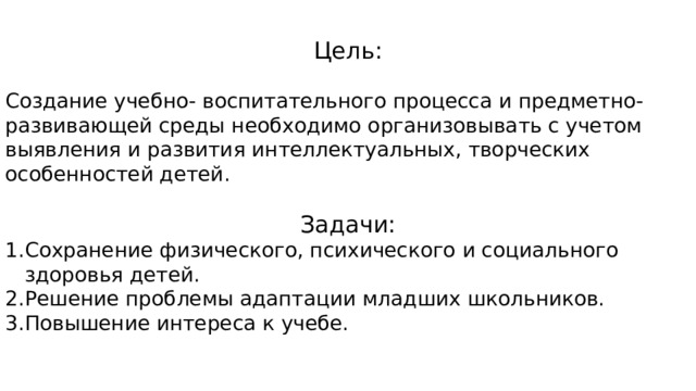 Цель: Создание учебно- воспитательного процесса и предметно- развивающей среды необходимо организовывать с учетом выявления и развития интеллектуальных, творческих особенностей детей. Задачи: Сохранение физического, психического и социального здоровья детей. Решение проблемы адаптации младших школьников. Повышение интереса к учебе.   