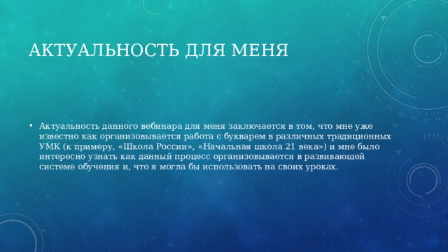 Актуальность для меня Актуальность данного вебинара для меня заключается в том, что мне уже известно как организовывается работа с букварем в различных традиционных УМК (к примеру, «Школа России», «Начальная школа 21 века») и мне было интересно узнать как данный процесс организовывается в развивающей системе обучения и, что я могла бы использовать на своих уроках. 