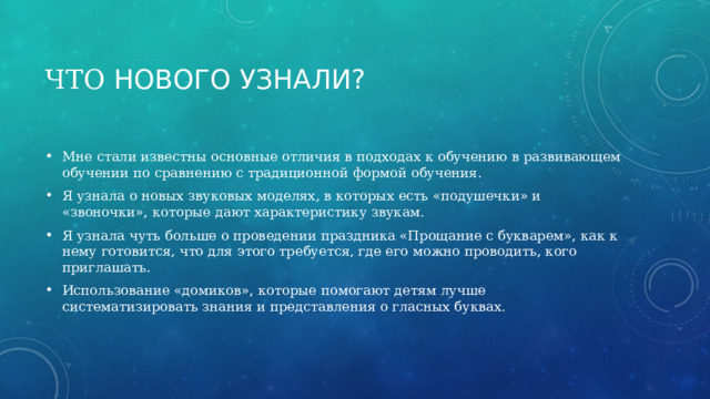 Что нового узнали? Мне стали известны основные отличия в подходах к обучению в развивающем обучении по сравнению с традиционной формой обучения. Я узнала о новых звуковых моделях, в которых есть «подушечки» и «звоночки», которые дают характеристику звукам. Я узнала чуть больше о проведении праздника «Прощание с букварем», как к нему готовится, что для этого требуется, где его можно проводить, кого приглашать. Использование «домиков», которые помогают детям лучше систематизировать знания и представления о гласных буквах. 
