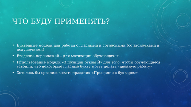 Что буду применять? Буквенные модели для работы с гласными и согласными (со звоночками и подушечками) Введение персонажей – для мотивации обучающихся. Использование модели «3 позиции буквы Й» для того, чтобы обучающиеся усвоили, что некоторые гласные букву могут делать «двойную работу» Хотелось бы организовывать праздник «Прощание с букварем» 