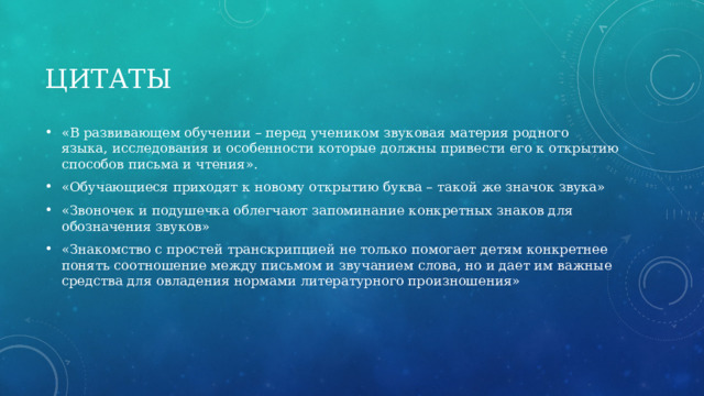 Цитаты «В развивающем обучении – перед учеником звуковая материя родного языка, исследования и особенности которые должны привести его к открытию способов письма и чтения». «Обучающиеся приходят к новому открытию буква – такой же значок звука» «Звоночек и подушечка облегчают запоминание конкретных знаков для обозначения звуков» «Знакомство с простей транскрипцией не только помогает детям конкретнее понять соотношение между письмом и звучанием слова, но и дает им важные средства для овладения нормами литературного произношения» 
