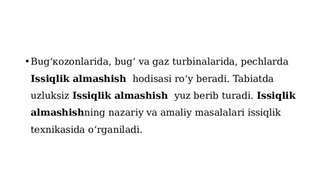 Bugʻкozonlarida, bugʻ va gaz turbinalarida, pechlarda Issiqlik almashish  hodisasi roʻy beradi. Tabiatda uzluksiz Issiqlik almashish  yuz berib turadi. Issiqlik almashish ning nazariy va amaliy masalalari issiqlik texnikasida oʻrganiladi. 