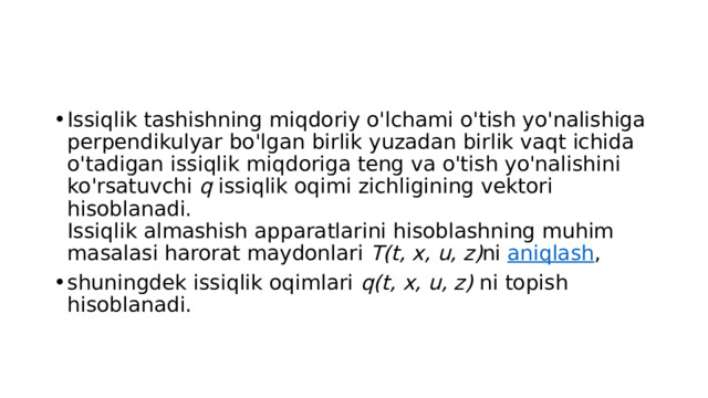 Issiqlik tashishning miqdoriy o'lchami o'tish yo'nalishiga perpendikulyar bo'lgan birlik yuzadan birlik vaqt ichida o'tadigan issiqlik miqdoriga teng va o'tish yo'nalishini ko'rsatuvchi  q  issiqlik oqimi zichligining vektori hisoblanadi.  Issiqlik almashish apparatlarini hisoblashning muhim masalasi harorat maydonlari  T(t, x, u, z) ni  aniqlash , shuningdek issiqlik oqimlari  q(t, x, u, z)  ni topish hisoblanadi. 