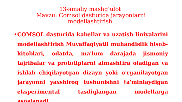 13-amaliy mashg‘ulot  Mavzu: Comsol dasturida jarayonlarni modellashtirish COMSOL dasturida kabellar va uzatish liniyalarini modellashtirish Muvaffaqiyatli muhandislik hisob-kitoblari, odatda, ma'lum darajada jismoniy tajribalar va prototiplarni almashtira oladigan va ishlab chiqilayotgan dizayn yoki o'rganilayotgan jarayonni yaxshiroq tushunishni ta'minlaydigan eksperimental tasdiqlangan modellarga asoslanadi . 