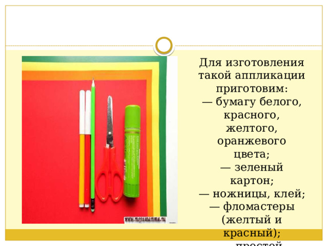 Для изготовления такой аппликации приготовим:  — бумагу белого, красного, желтого, оранжевого цвета;  — зеленый картон;  — ножницы, клей;  — фломастеры (желтый и красный);  — простой карандаш.   