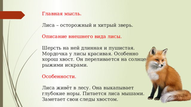 Главная мысль.   Лиса – осторожный и хитрый зверь.   Описание внешнего вида лисы.   Шерсть на ней длинная и пушистая.  Мордочка у лисы красивая. Особенно  хорош хвост. Он переливается на солнце  рыжими искрами.   Особенности.   Лиса живёт в лесу. Она выкапывает  глубокие норы. Питается лиса мышами.  Заметает свои следы хвостом. 