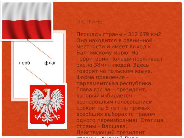 О стране Площадь страны – 312 679 км2. Она находится в равнинной местности и имеет выход к Балтийскому морю. На территории Польши проживает около 38млн людей. Здесь говорят на польском языке. Форма правления – парламентская республика. Глава гос-ва – президент, который избирается всенародным голосованием сроком на 5 лет на прямых всеобщих выборах (с правом одного переизбрания). Столица страны – Варшава. Действующий президент страны - Анджей Дуд а . герб флаг 