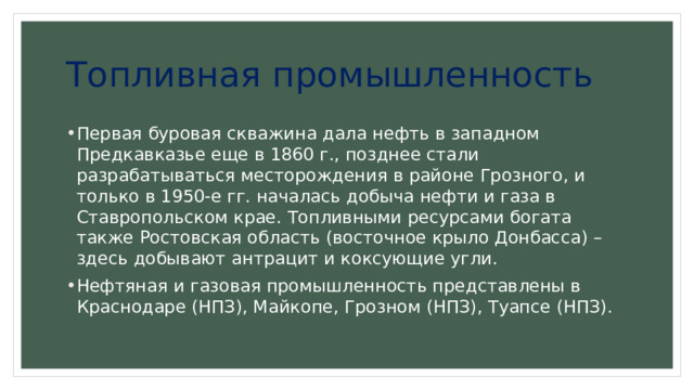 Топливная промышленность Первая буровая скважина дала нефть в западном Предкавказье еще в 1860 г., позднее стали разрабатываться месторождения в районе Грозного, и только в 1950-е гг. началась добыча нефти и газа в Ставропольском крае. Топливными ресурсами богата также Ростовская область (восточное крыло Донбасса) – здесь добывают антрацит и коксующие угли. Нефтяная и газовая промышленность представлены в Краснодаре (НПЗ), Майкопе, Грозном (НПЗ), Туапсе (НПЗ). 