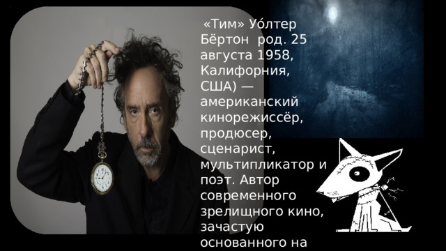  «Тим» Уо́лтер Бёртон род. 25 августа 1958, Калифорния, США) — американский кинорежиссёр, продюсер, сценарист, мультипликатор и поэт. Автор современного зрелищного кино, зачастую основанного на чёрном юморе и макабрических элементах 