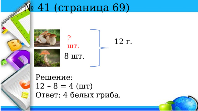 № 41 (страница 69) ? шт. 12 г. 8 шт. Решение: 12 – 8 = 4 (шт) Ответ: 4 белых гриба. 