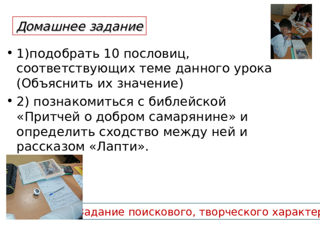 Домашнее задание 1)подобрать 10 пословиц, соответствующих теме данного урока (Объяснить их значение) 2) познакомиться с библейской «Притчей о добром самарянине» и определить сходство между ней и рассказом «Лапти».  !Задание поискового, творческого характера 