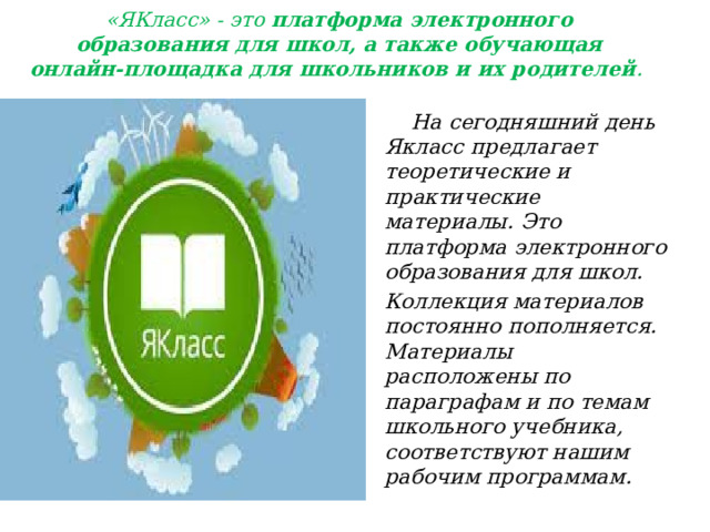 «ЯКласс» - это  платформа электронного образования для школ, а также обучающая онлайн-площадка для школьников и их родителей .    На сегодняшний день Якласс предлагает теоретические и практические материалы. Это платформа электронного образования для школ. Коллекция материалов постоянно пополняется. Материалы расположены по параграфам и по темам школьного учебника, соответствуют нашим рабочим программам. 