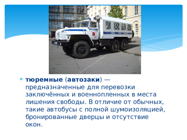 тюремные ( автозаки ) — предназначенные для перевозки заключённых и военнопленных в места лишения свободы. В отличие от обычных, такие автобусы с полной шумоизоляцией, бронированные дверцы и отсутствие окон. 