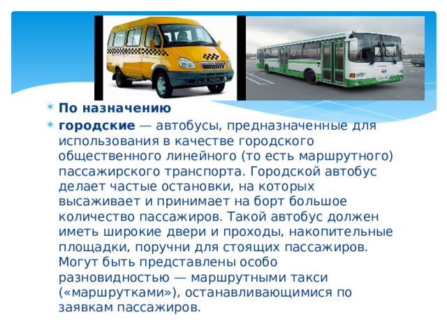По назначению городские  — автобусы, предназначенные для использования в качестве городского общественного линейного (то есть маршрутного) пассажирского транспорта. Городской автобус делает частые остановки, на которых высаживает и принимает на борт большое количество пассажиров. Такой автобус должен иметь широкие двери и проходы, накопительные площадки, поручни для стоящих пассажиров. Могут быть представлены особо разновидностью — маршрутными такси («маршрутками»), останавливающимися по заявкам пассажиров. 