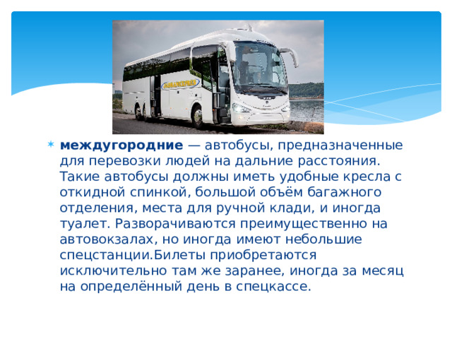 междугородние  — автобусы, предназначенные для перевозки людей на дальние расстояния. Такие автобусы должны иметь удобные кресла с откидной спинкой, большой объём багажного отделения, места для ручной клади, и иногда туалет. Разворачиваются преимущественно на автовокзалах, но иногда имеют небольшие спецстанции.Билеты приобретаются исключительно там же заранее, иногда за месяц на определённый день в спецкассе. 