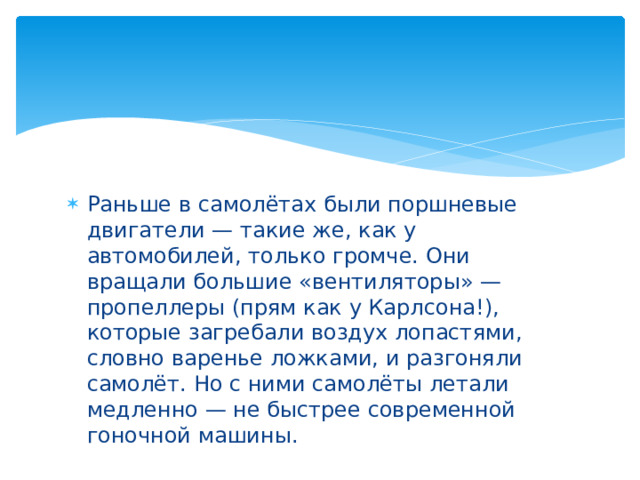Раньше в самолётах были поршневые двигатели — такие же, как у автомобилей, только громче. Они вращали большие «вентиляторы» — пропеллеры (прям как у Карлсона!), которые загребали воздух лопастями, словно варенье ложками, и разгоняли самолёт. Но с ними самолёты летали медленно — не быстрее современной гоночной машины. 