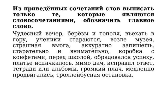 Из приведённых сочетаний слов выписать только те, которые являются словосочетаниями, обозначить главное слово. Чудесный вечер, берёзы и тополя, въехать в гору, ученики стараются, возле музея, страшная вьюга, аккуратно запишешь, старательно и внимательно, коробка с конфетами, перед школой, обрадовался успеху, платье испачкалось, мимо дач, исправил ответ, тетради или альбомы, громкий плач, медленно продвигались, троллейбусная остановка. 