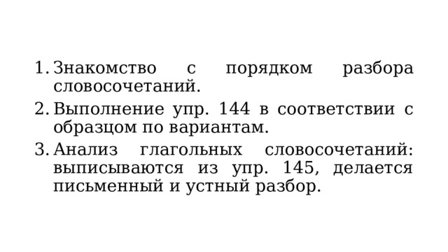 Знакомство с порядком разбора словосочетаний. Выполнение упр. 144 в соответствии с образцом по вариантам. Анализ глагольных словосочетаний: выписываются из упр. 145, делается письменный и устный разбор. 