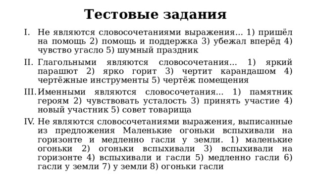 Тестовые задания Не являются словосочетаниями выражения... 1) пришёл на помощь 2) помощь и поддержка 3) убежал вперёд 4) чувство угасло 5) шумный праздник Глагольными являются словосочетания... 1) яркий парашют 2) ярко горит 3) чертит карандашом 4) чертёжные инструменты 5) чертёж помещения Именными являются словосочетания... 1) памятник героям 2) чувствовать усталость 3) принять участие 4) новый участник 5) совет товарища Не являются словосочетаниями выражения, выписанные из предложения Маленькие огоньки вспыхивали на горизонте и медленно гасли у земли. 1) маленькие огоньки 2) огоньки вспыхивали 3) вспыхивали на горизонте 4) вспыхивали и гасли 5) медленно гасли 6) гасли у земли 7) у земли 8) огоньки гасли 