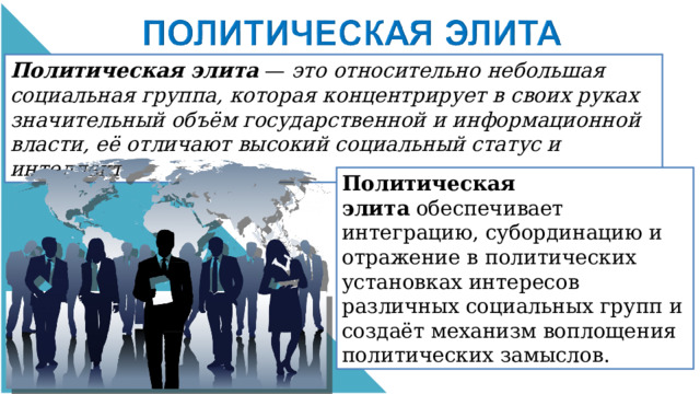 Политическая элита  —  это относительно небольшая социальная группа, которая концентрирует в своих руках значительный объём государственной и информационной власти, её отличают высокий социальный статус и интеллект. Политическая элита  обеспечивает интеграцию, субординацию и отражение в политических установках интересов различных социальных групп и создаёт механизм воплощения политических замыслов. 