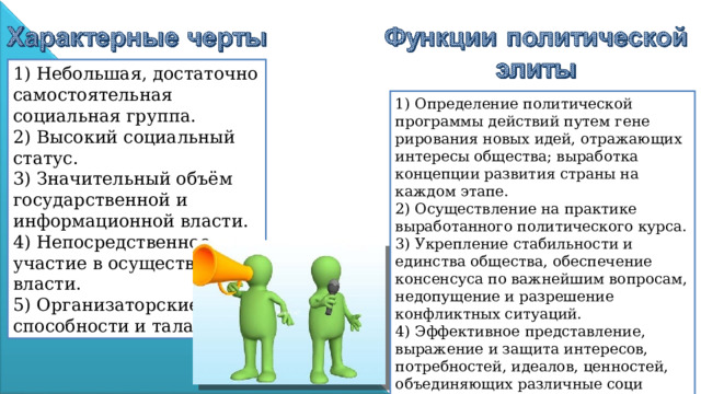 1) Небольшая, достаточно самостоятельная социальная группа. 2) Высокий социальный статус. 3) Значительный объём государственной и информационной власти. 4) Непосредственное участие в осуществлении власти. 5) Организаторские способности и талант. 1) Определение политической программы действий путем гене­рирования новых идей, отражающих интересы общества; выработка концепции развития страны на каждом этапе. 2) Осуществление на практике выработанного политического курса. 3) Укрепление стабильности и единства общества, обеспечение консенсуса по важнейшим вопросам, недопущение и разрешение конфликтных ситуаций. 4) Эффективное представление, выражение и защита интересов, потребностей, идеалов, ценностей, объединяющих различные соци­альные группы . 