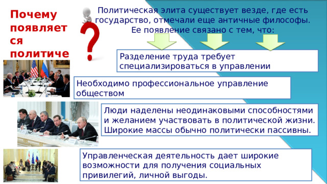 Политическая элита существует везде, где есть государство, отмечали еще античные философы. Ее появление связано с тем, что: Почему появляется политическая элита? Разделение труда требует специализироваться в управлении Необходимо профессиональное управление обществом Люди наделены неодинаковыми способностями и желанием участвовать в политической жизни. Широкие массы обычно политически пассивны. Управленческая деятельность дает широкие возможности для получения социальных привилегий, личной выгоды. 