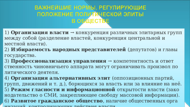 1)  Организация власти  → конкуренция различных элитарных групп между собой (разделение властей, конкуренция центральной и местной власти). 2)  Избираемость народных представителей (депутатов) и главы государства. 3)  Профессионализация управления  → компетентность и ответ­ственность чиновничьего аппарата могут ограничивать произвол по­литического деятеля. 4)  Организация альтернативных элит (оппозиционных партий, групп, движений и т. д.), борющихся за власть или за влияние на неё. 5)  Режим гласности и информационной открытости власти (зако­нодательство о СМИ, закрепляющее свободу массовой информа­ции). 6)  Развитое гражданское общество , наличие общественных орга­низаций, контролирующих действия власти. 