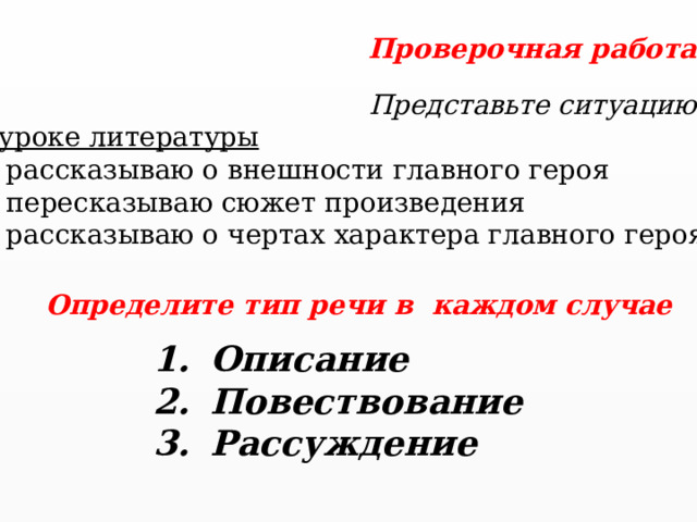 Проверочная работа Представьте ситуацию. На уроке литературы Я рассказываю о внешности главного героя Я пересказываю сюжет произведения Я рассказываю о чертах характера главного героя Определите тип речи в каждом случае Описание Повествование Рассуждение  
