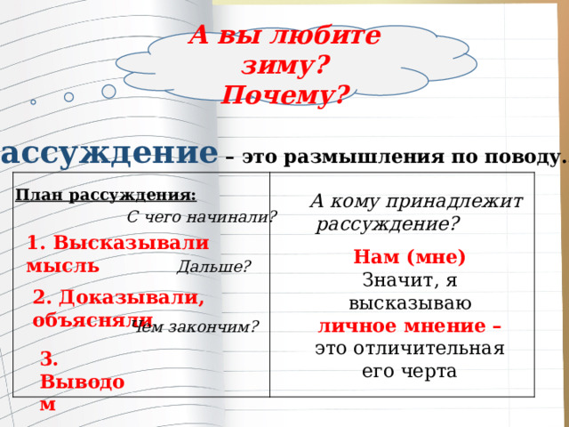 А вы любите зиму? Почему? Рассуждение – это размышления по поводу…  План рассуждения: А кому принадлежит  рассуждение? С чего начинали? 1. Высказывали мысль Нам (мне) Значит, я высказываю личное мнение – это отличительная его черта Дальше? 2. Доказывали, объясняли Чем закончим? 3. Выводом 