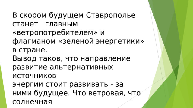 В скором будущем Ставрополье станет главным «ветропотребителем» и флагманом «зеленой энергетики» в стране.  Вывод таков, что направление развитие альтернативных источников  энергии стоит развивать - за ними будущее. Что ветровая, что солнечная  энергия - все это очень хорошо влияет на экологию.   