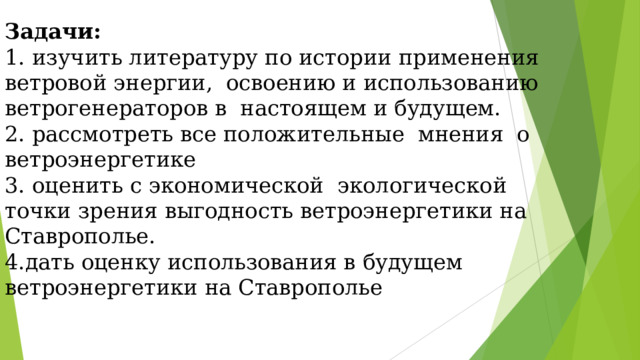 Задачи: 1. изучить литературу по истории применения ветровой энергии, освоению и использованию ветрогенераторов в настоящем и будущем. 2. рассмотреть все положительные мнения о ветроэнергетике 3. оценить с экономической экологической точки зрения выгодность ветроэнергетики на Ставрополье. 4.дать оценку использования в будущем ветроэнергетики на Ставрополье 