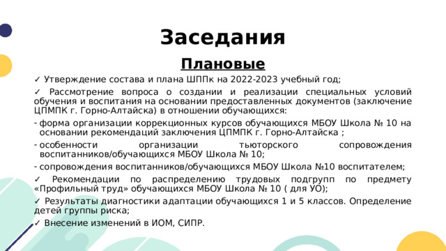 Заседания Плановые ✓ Утверждение состава и плана ШППк на 2022-2023 учебный год; ✓ Рассмотрение вопроса о создании и реализации специальных условий обучения и воспитания на основании предоставленных документов (заключение ЦПМПК г. Горно-Алтайска) в отношении обучающихся: форма организации коррекционных курсов обучающихся МБОУ Школа № 10 на основании рекомендаций заключения ЦПМПК г. Горно-Алтайска ; особенности организации тьюторского сопровождения воспитанников/обучающихся МБОУ Школа № 10; сопровождения воспитанников/обучающихся МБОУ Школа №10 воспитателем; ✓ Рекомендации по распределению трудовых подгрупп по предмету «Профильный труд» обучающихся МБОУ Школа № 10 ( для УО); ✓ Результаты диагностики адаптации обучающихся 1 и 5 классов. Определение детей группы риска; ✓ Внесение изменений в ИОМ, СИПР. 