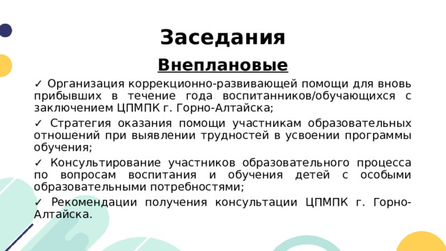 Заседания Внеплановые ✓ Организация коррекционно-развивающей помощи для вновь прибывших в течение года воспитанников/обучающихся с заключением ЦПМПК г. Горно-Алтайска; ✓ Стратегия оказания помощи участникам образовательных отношений при выявлении трудностей в усвоении программы обучения; ✓ Консультирование участников образовательного процесса по вопросам воспитания и обучения детей с особыми образовательными потребностями; ✓ Рекомендации получения консультации ЦПМПК г. Горно-Алтайска. 