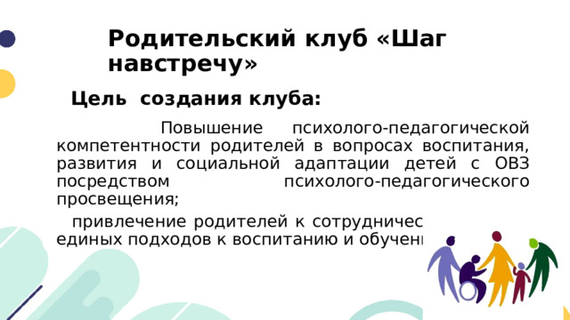 Родительский клуб «Шаг навстречу» Цель создания клуба:  Повышение психолого-педагогической компетентности родителей в вопросах воспитания, развития и социальной адаптации детей с ОВЗ посредством психолого-педагогического просвещения;  привлечение родителей к сотрудничеству в плане единых подходов к воспитанию и обучению ребенка. 