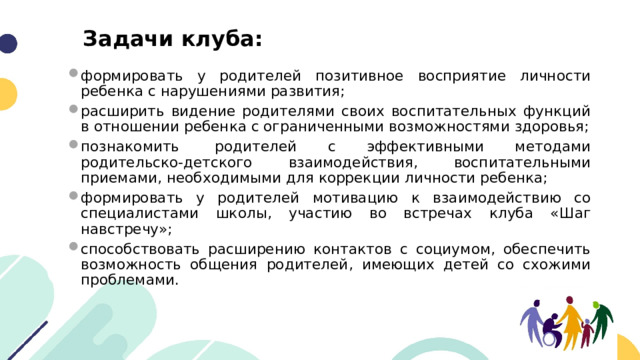 Задачи клуба: формировать у родителей позитивное восприятие личности ребенка с нарушениями развития; расширить видение родителями своих воспитательных функций в отношении ребенка с ограниченными возможностями здоровья; познакомить  родителей с эффективными методами родительско-детского взаимодействия, воспитательными приемами, необходимыми для коррекции личности ребенка; формировать у родителей мотивацию к взаимодействию со специалистами школы, участию во встречах клуба «Шаг навстречу»; способствовать расширению контактов с социумом, обеспечить возможность общения родителей, имеющих детей со схожими проблемами. 