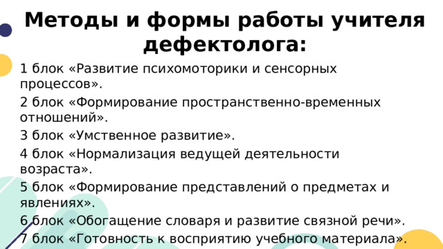 Методы и формы работы учителя дефектолога: 1 блок «Развитие психомоторики и сенсорных процессов». 2 блок «Формирование пространственно-временных отношений». 3 блок «Умственное развитие». 4 блок «Нормализация ведущей деятельности возраста». 5 блок «Формирование представлений о предметах и явлениях». 6 блок «Обогащение словаря и развитие связной речи». 7 блок «Готовность к восприятию учебного материала». 8 блок «Формирование умений и навыков, необходимых для усвоения программного материала». 
