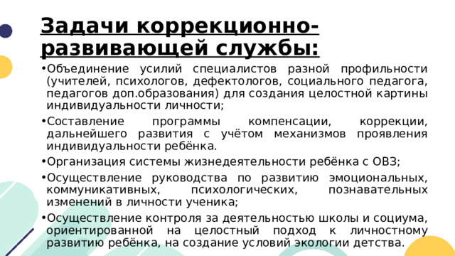 Задачи коррекционно-развивающей службы:   Объединение усилий специалистов разной профильности (учителей, психологов, дефектологов, социального педагога, педагогов доп.образования) для создания целостной картины индивидуальности личности; Составление программы компенсации, коррекции, дальнейшего развития с учётом механизмов проявления индивидуальности ребёнка. Организация системы жизнедеятельности ребёнка с ОВЗ; Осуществление руководства по развитию эмоциональных, коммуникативных, психологических, познавательных изменений в личности ученика; Осуществление контроля за деятельностью школы и социума, ориентированной на целостный подход к личностному развитию ребёнка, на создание условий экологии детства.  