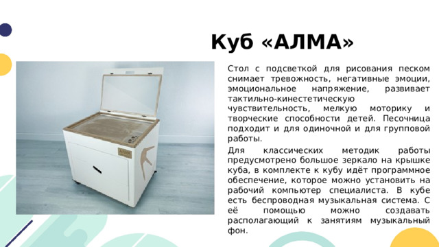 Куб «АЛМА» Стол с подсветкой для рисования песком снимает тревожность, негативные эмоции, эмоциональное напряжение, развивает тактильно-кинестетическую чувствительность, мелкую моторику и творческие способности детей. Песочница подходит и для одиночной и для групповой работы. Для классических методик работы предусмотрено большое зеркало на крышке куба, в комплекте к кубу идёт программное обеспечение, которое можно установить на рабочий компьютер специалиста. В кубе есть беспроводная музыкальная система. С её помощью можно создавать располагающий к занятиям музыкальный фон. 